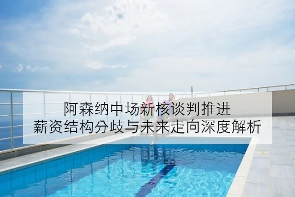 阿森纳中场新核谈判推进 薪资结构分歧与未来走向深度解析