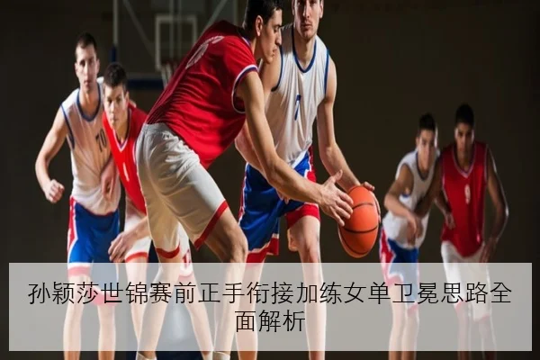 孙颖莎世锦赛前正手衔接加练女单卫冕思路全面解析