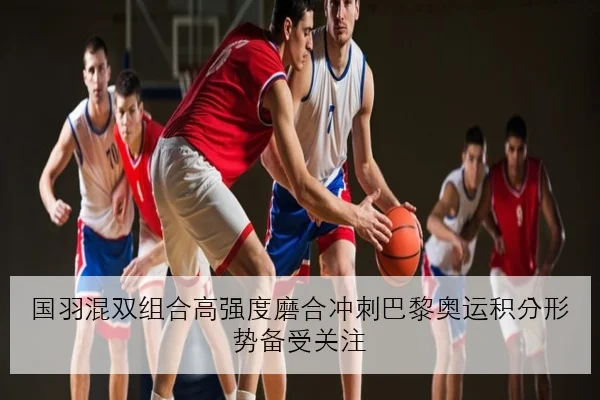 国羽混双组合高强度磨合冲刺巴黎奥运积分形势备受关注