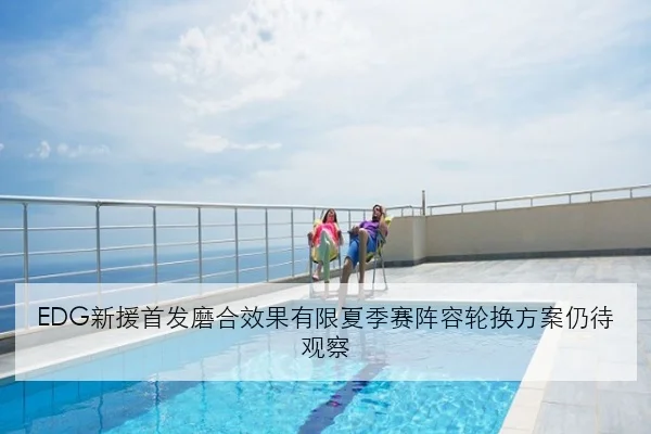 EDG新援首发磨合效果有限夏季赛阵容轮换方案仍待观察